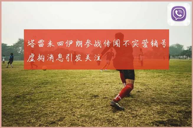 塔雷米回伊朗参战传闻不实营销号虚构消息引发关注