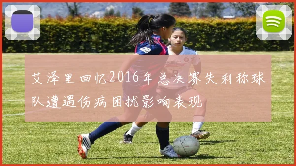 艾泽里回忆2016年总决赛失利称球队遭遇伤病困扰影响表现