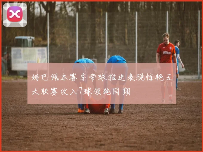 姆巴佩本赛季带球推进表现惊艳五大联赛攻入7球领跑同期