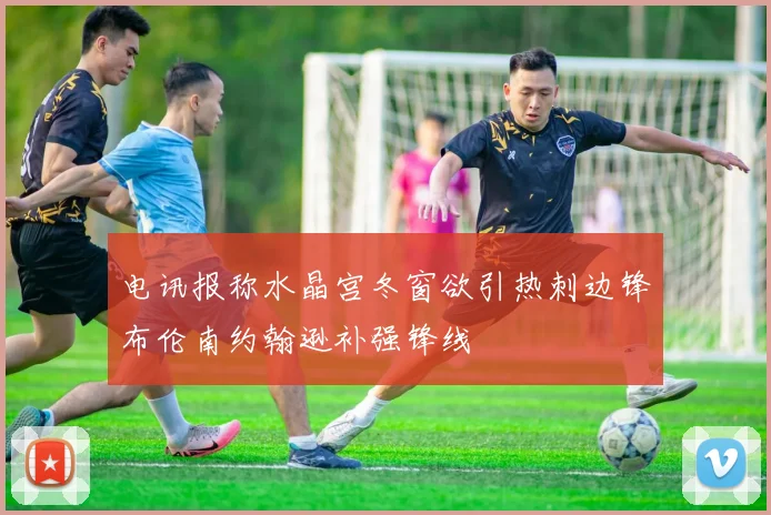 电讯报称水晶宫冬窗欲引热刺边锋布伦南约翰逊补强锋线