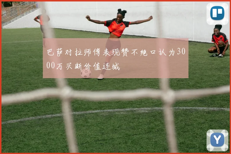 巴萨对拉师傅表现赞不绝口认为3000万买断价值连城